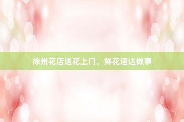 徐州花店送花上门，鲜花速达做事